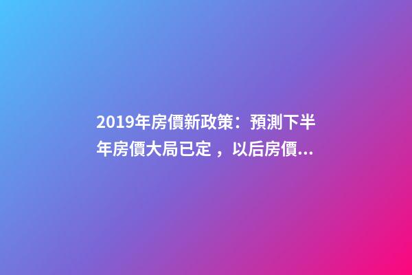 2019年房價新政策：預測下半年房價大局已定，以后房價會跌還是會漲？